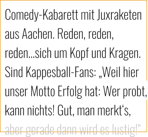 Comedy-Kabarett mit Juxraketen aus Aachen. Reden, reden, reden…sich um Kopf und Kragen. Sind Kappesball-Fans: „Weil hier unser Motto Erfolg hat: Wer probt, kann nichts! Gut, man merkt‘s, aber gerade dann wird es lustig!“